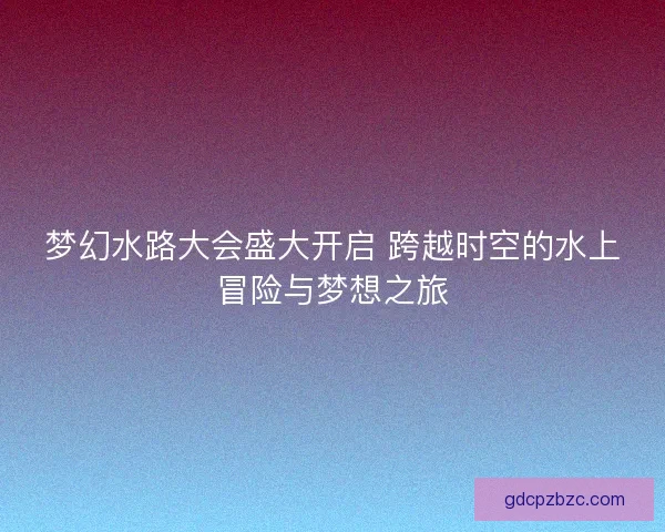 梦幻水路大会盛大开启 跨越时空的水上冒险与梦想之旅