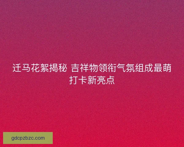 迁马花絮揭秘 吉祥物领衔气氛组成最萌打卡新亮点