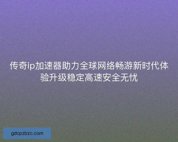传奇ip加速器助力全球网络畅游新时代体验升级稳定高速安全无忧 传奇ip加速器助力全球网络畅游新时代体验升级稳定高速安全无忧