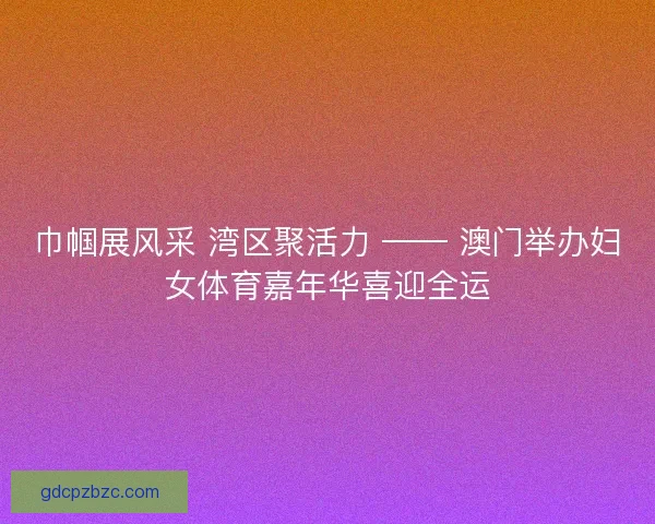 巾帼展风采 湾区聚活力 —— 澳门举办妇女体育嘉年华喜迎全运