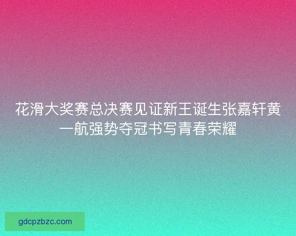 花滑大奖赛总决赛见证新王诞生张嘉轩黄一航强势夺冠书写青春荣耀