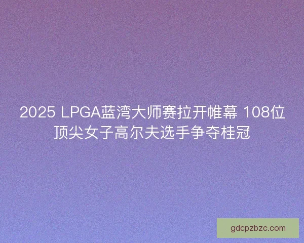 2025 LPGA蓝湾大师赛拉开帷幕 108位顶尖女子高尔夫选手争夺桂冠