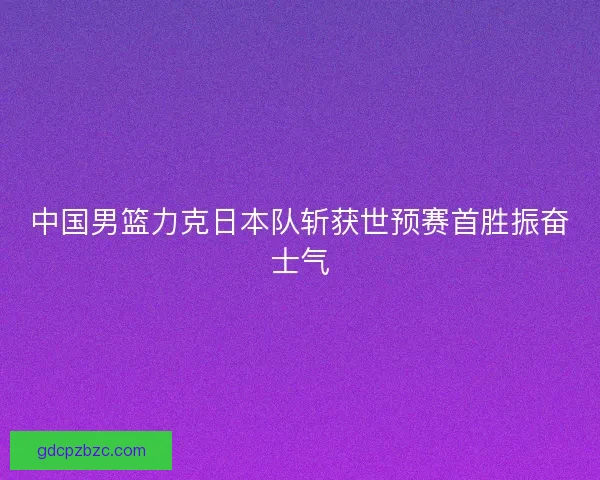 中国男篮力克日本队斩获世预赛首胜振奋士气