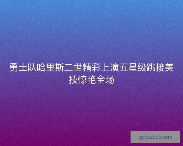 勇士队哈里斯二世精彩上演五星级跳接美技惊艳全场 勇士队哈里斯二世精彩上演五星级跳接美技惊艳全场