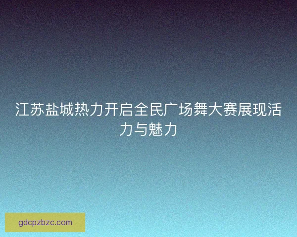 江苏盐城热力开启全民广场舞大赛展现活力与魅力