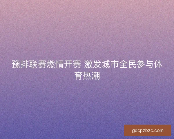 豫排联赛燃情开赛 激发城市全民参与体育热潮