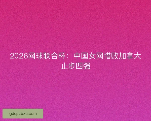 2026网球联合杯：中国女网惜败加拿大止步四强