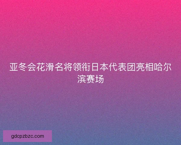 亚冬会花滑名将领衔日本代表团亮相哈尔滨赛场 亚冬会花滑名将领衔日本代表团亮相哈尔滨赛场