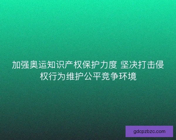 加强奥运知识产权保护力度 坚决打击侵权行为维护公平竞争环境