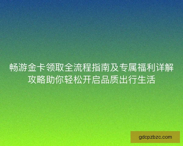 畅游金卡领取全流程指南及专属福利详解攻略助你轻松开启品质出行生活 畅游金卡领取全流程指南及专属福利详解攻略助你轻松开启品质出行生活