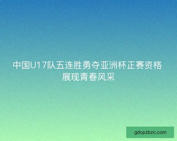 中国U17队五连胜勇夺亚洲杯正赛资格 展现青春风采