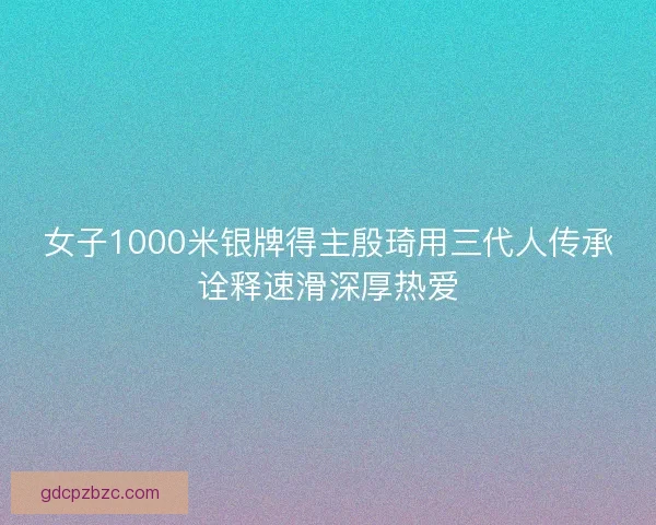 女子1000米银牌得主殷琦用三代人传承诠释速滑深厚热爱 女子1000米银牌得主殷琦用三代人传承诠释速滑深厚热爱