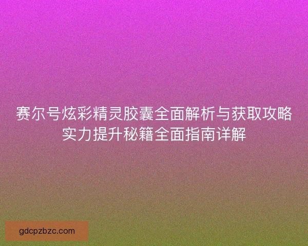 赛尔号炫彩精灵胶囊全面解析与获取攻略实力提升秘籍全面指南详解