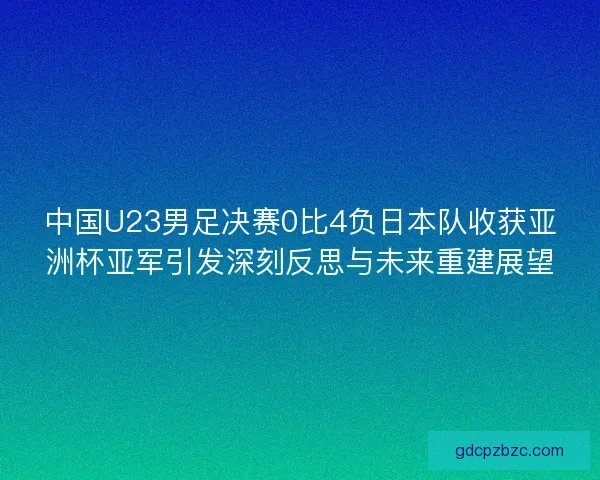 中国U23男足决赛0比4负日本队收获亚洲杯亚军引发深刻反思与未来重建展望