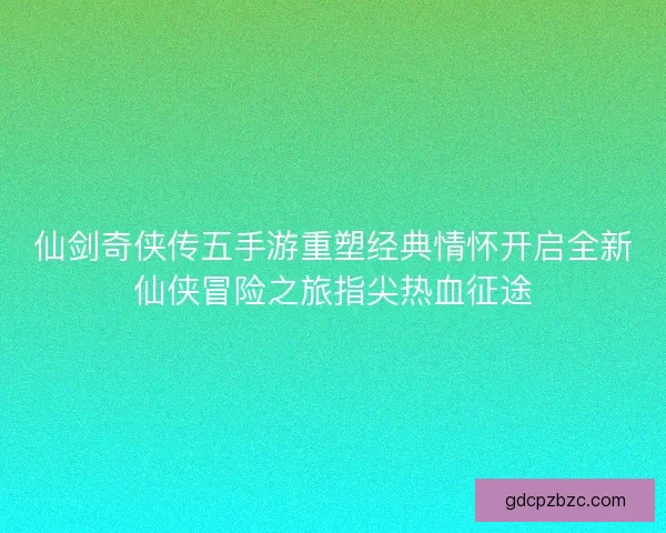 仙剑奇侠传五手游重塑经典情怀开启全新仙侠冒险之旅指尖热血征途