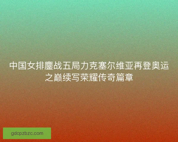 中国女排鏖战五局力克塞尔维亚再登奥运之巅续写荣耀传奇篇章 中国女排鏖战五局力克塞尔维亚再登奥运之巅续写荣耀传奇篇章