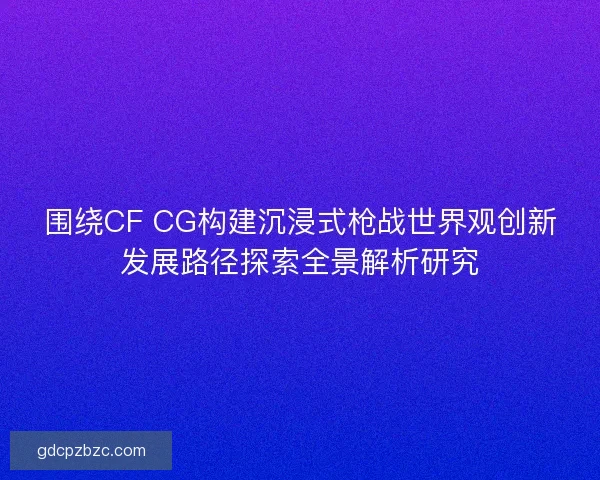 围绕CF CG构建沉浸式枪战世界观创新发展路径探索全景解析研究